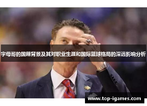 字母哥的国籍背景及其对职业生涯和国际篮球格局的深远影响分析