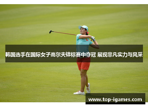 韩国选手在国际女子高尔夫锦标赛中夺冠 展现非凡实力与风采