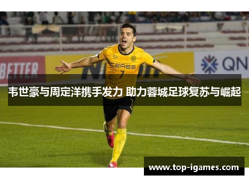 韦世豪与周定洋携手发力 助力蓉城足球复苏与崛起 韦世豪与周定洋携手发力 助力蓉城足球复苏与崛起