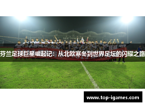 芬兰足球巨星崛起记：从北欧寒冬到世界足坛的闪耀之路