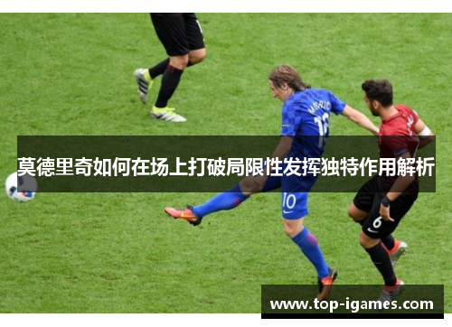 莫德里奇如何在场上打破局限性发挥独特作用解析 莫德里奇如何在场上打破局限性发挥独特作用解析