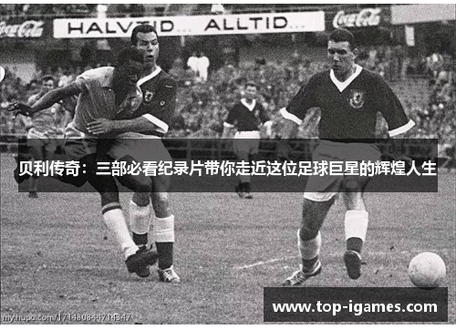 贝利传奇：三部必看纪录片带你走近这位足球巨星的辉煌人生