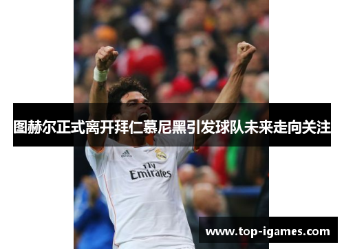 图赫尔正式离开拜仁慕尼黑引发球队未来走向关注 图赫尔正式离开拜仁慕尼黑引发球队未来走向关注