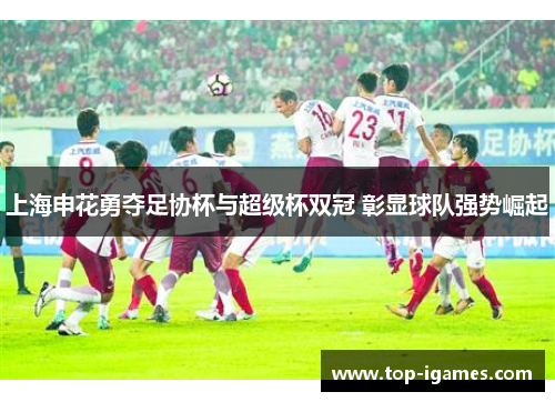 上海申花勇夺足协杯与超级杯双冠 彰显球队强势崛起