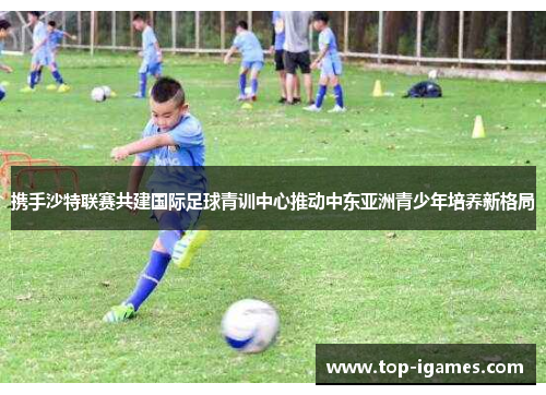 携手沙特联赛共建国际足球青训中心推动中东亚洲青少年培养新格局 携手沙特联赛共建国际足球青训中心推动中东亚洲青少年培养新格局