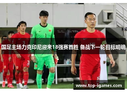 国足主场力克印尼迎来18强赛首胜 备战下一轮目标明确 国足主场力克印尼迎来18强赛首胜 备战下一轮目标明确
